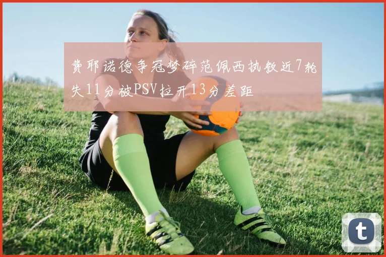费耶诺德争冠梦碎范佩西执教近7轮失11分被PSV拉开13分差距
