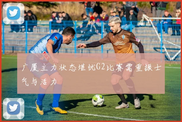 广厦主力状态堪忧G2比赛需重振士气与活力