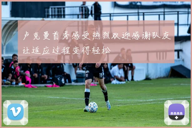 卢克曼首秀感受热烈欢迎感谢队友让适应过程变得轻松