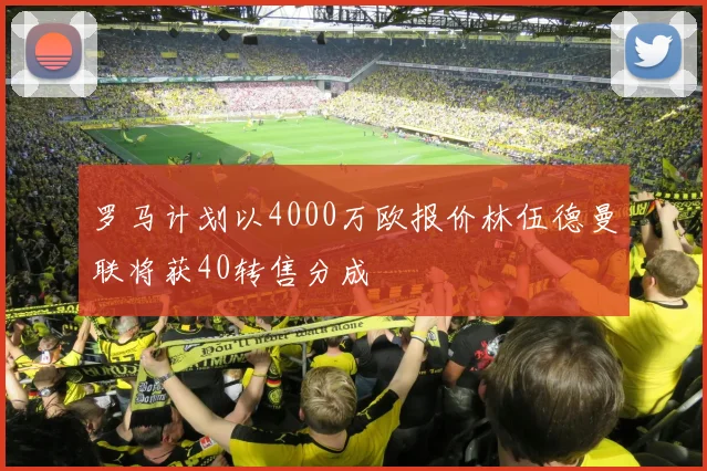 罗马计划以4000万欧报价林伍德曼联将获40转售分成