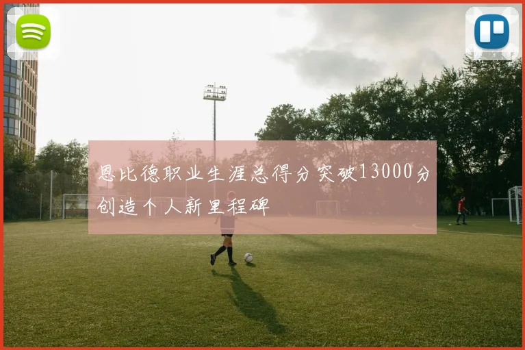 恩比德职业生涯总得分突破13000分创造个人新里程碑