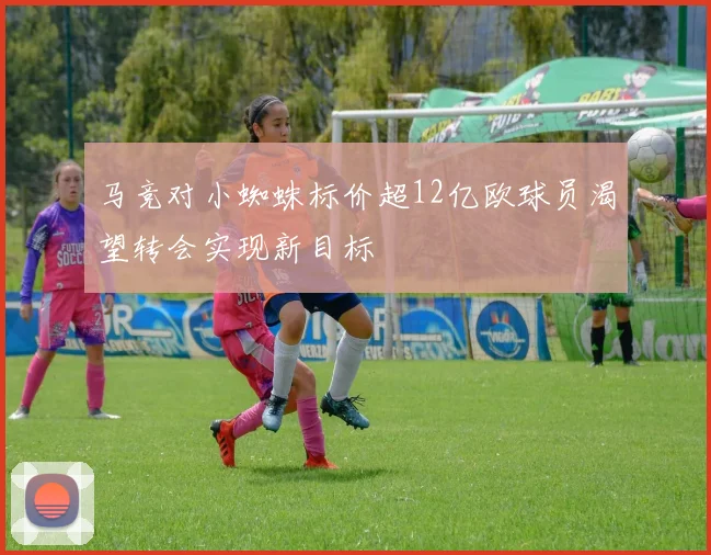 马竞对小蜘蛛标价超12亿欧球员渴望转会实现新目标