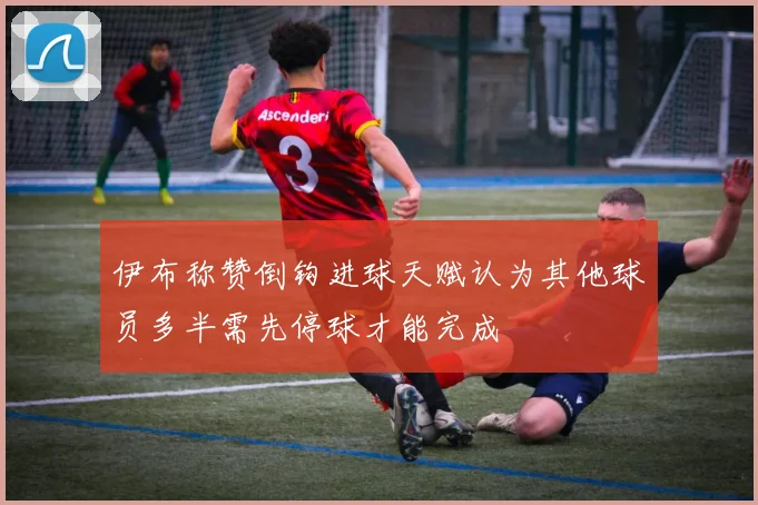 伊布称赞倒钩进球天赋认为其他球员多半需先停球才能完成