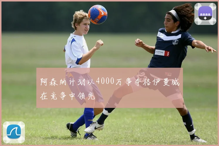 阿森纳计划以4000万争夺格伊曼城在竞争中领先
