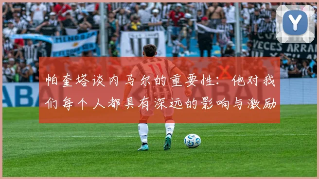 帕奎塔谈内马尔的重要性：他对我们每个人都具有深远的影响与激励